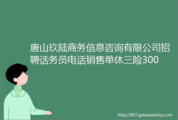 唐山玖陆商务信息咨询有限公司招聘话务员电话销售单休三险30006000元月helliphellip