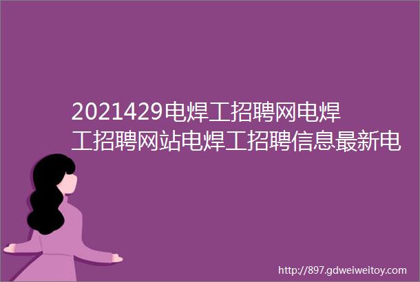 2021429电焊工招聘网电焊工招聘网站电焊工招聘信息最新电焊工招聘电焊工找工作焊工招聘群电焊工招聘群