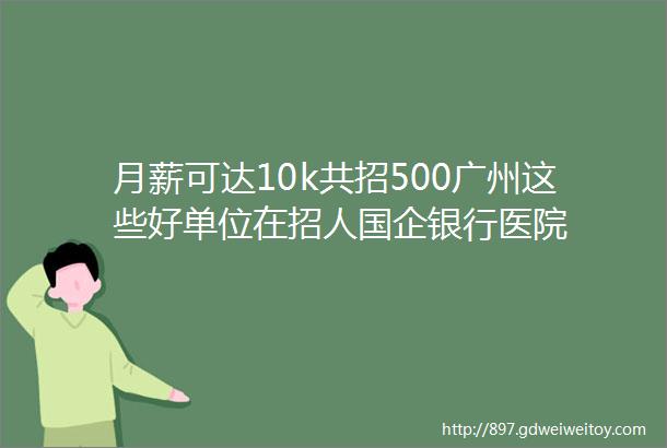 月薪可达10k共招500广州这些好单位在招人国企银行医院